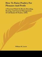 How to Raise Poultry for Pleasure and Profit: A Practical Work on Breed, Breeding, Rearing, and General Management of All Kinds of Poultry (1895) di William M. Lewis edito da Kessinger Publishing