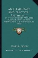 An Elementary and Practical Arithmetic: In Which Have Been Attempted Various Improvements in Arrangement and Nomenclature (1852) di James B. Dodd edito da Kessinger Publishing