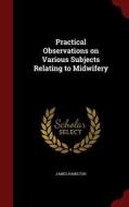 Practical Observations On Various Subjects Relating To Midwifery di James Hamilton edito da Andesite Press