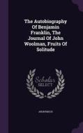 The Autobiography Of Benjamin Franklin, The Journal Of John Woolman, Fruits Of Solitude di Anonymous edito da Palala Press
