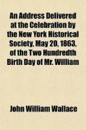 An Address Delivered At The Celebration By The New York Historical Society, May 20, 1863, Of The Two Hundredth Birth Day Of Mr. William Bradford; Who  di John William Wallace edito da General Books Llc