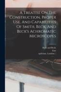 A Treatise On The Construction, Proper Use, And Capabilities Of Smith, Beck, And Beck's Achromatic Microscopes di Richard Beck, Smith, Firm edito da LEGARE STREET PR