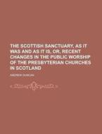 The Scottish Sanctuary, As It Was And As It Is, Or, Recent Changes In The Public Worship Of The Presbyterian Churches In Scotland di Andrew Duncan edito da General Books Llc