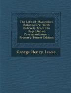 The Life of Maximilien Robespierre: With Extracts from His Unpublished Correspondence - Primary Source Edition di George Henry Lewes edito da Nabu Press