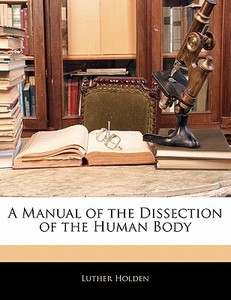 A Manual Of The Dissection Of The Human Body di Luther Holden edito da Bibliolife, Llc