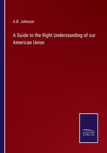 A Guide to the Right Understanding of our American Union di A. B. Johnson edito da Salzwasser Verlag