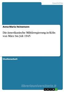 Die Amerikanische Militärregierung in Köln von März bis Juli 1945 di Anna-Maria Heinemann edito da GRIN Verlag