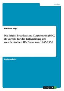 Die British Broadcasting Corporation (BBC) als Vorbild für die Entwicklung des westdeutschen Hörfunks von 1945-1950 di Matthias Vogt edito da GRIN Publishing