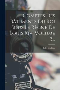 Comptes Des Bâtiments Du Roi Sous Le Règne De Louis Xiv, Volume 3... di Jules Guiffrey edito da LEGARE STREET PR