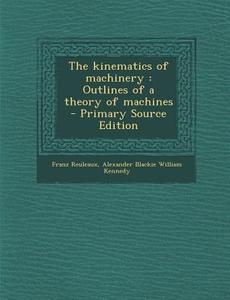 The Kinematics of Machinery: Outlines of a Theory of Machines - Primary Source Edition di Franz Reuleaux, Alexander Blackie William Kennedy edito da Nabu Press