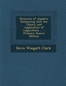 Elements of Algebra: Embracing Also the Theory and Application of Logarithms ... di Davis Wasgatt Clark edito da Nabu Press