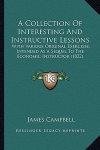 A Collection of Interesting and Instructive Lessons: With Various Original Exercises, Intended as a Sequel to the Economic Instructor (1832) di James Campbell edito da Kessinger Publishing