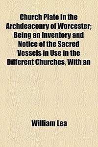 Church Plate In The Archdeaconry Of Worcester; Being An Inventory And Notice Of The Sacred Vessels In Use In The Different Churches, With An Explanato di William Lea edito da General Books Llc