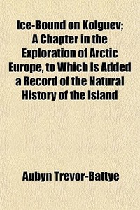 Ice-bound On Kolguev; A Chapter In The Exploration Of Arctic Europe, To Which Is Added A Record Of The Natural History Of The Island di Aubyn Trevor-battye edito da General Books Llc