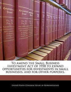 To Amend The Small Business Investment Act Of 1958 To Expand Opportunities For Investments In Small Businesses, And For Other Purposes. edito da Bibliogov