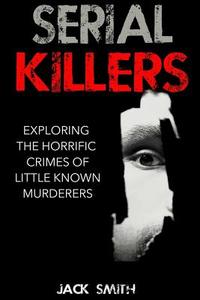 Serial Killers: Exploring the Horrific Crimes of Little Known Murderers di Jack Smith edito da Createspace