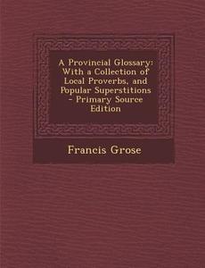 A Provincial Glossary: With a Collection of Local Proverbs, and Popular Superstitions - Primary Source Edition di Francis Grose edito da Nabu Press