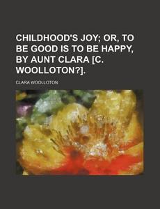 Childhood's Joy; Or, to Be Good Is to Be Happy, by Aunt Clara [C. Woolloton?]. di Clara Woolloton edito da Rarebooksclub.com