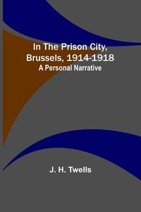 In the Prison City, Brussels, 1914-1918 di J. H. Twells edito da Alpha Editions