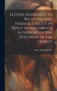 Letters Addressed to Relatives and Friends, Chiefly in Reply to Arguments in Support of the Doctrine of the Trinity di Mary Dana Shindler edito da LEGARE STREET PR