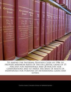 To Amend The Internal Revenue Code Of 1986 To Provide Maximum Rates Of Tax On Capital Gains Of 15 Percent For Individuals And 28 Percent For Corporati edito da Bibliogov