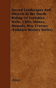 Sacred Landscapes And Objects In the North Riding Of Yorkshire - Wells, Cliffs, Stones, Mounds, Way Crosses (Folklore Hi di Anon edito da Barzun Press