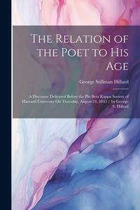 The Relation of the Poet to His Age: A Discourse Delivered Before the Phi Beta Kappa Society of Harvard University On Thursday, August 24, 1843 / by G di George Stillman Hillard edito da LEGARE STREET PR