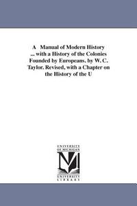 A Manual of Modern History ... with a History of the Colonies Founded by Europeans. by W. C. Taylor. Revised, with a Cha di William Cooke Taylor, W C (William Cooke) Taylor edito da University of Michigan Library