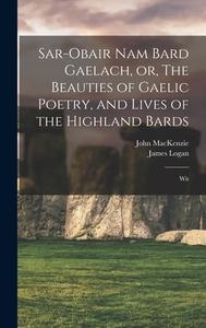 Sar-obair nam Bard Gaelach, or, The Beauties of Gaelic Poetry, and Lives of the Highland Bards: Wit di John Mackenzie, James Logan edito da LEGARE STREET PR