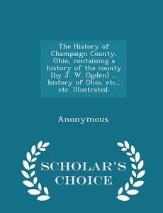 The History Of Champaign County, Ohio, Containing A History Of The County [by J. W. Ogden] ... History Of Ohio, Etc., Etc. Illustrated. - Scholar's Ch di Anonymous edito da Scholar's Choice