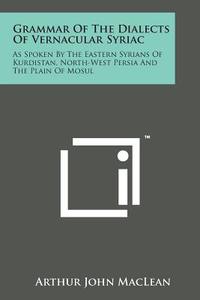 Grammar of the Dialects of Vernacular Syriac: As Spoken by the Eastern Syrians of Kurdistan, North-West Persia and the Plain of Mosul di Arthur John MacLean edito da Literary Licensing, LLC