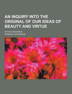 An Inquiry Into The Original Of Our Ideas Of Beauty And Virtue; In Two Treatises di Francis Hutcheson edito da Theclassics.us