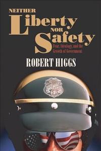 Neither Liberty Nor Safety: Fear, Ideology, and the Growth of Government di Robert Higgs edito da INDEPENDENT INST