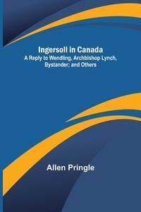 Ingersoll in Canada; A Reply to Wendling, Archbishop Lynch, Bystander; and Others di Allen Pringle edito da Alpha Editions