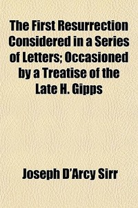 The First Resurrection Considered In A Series Of Letters; Occasioned By A Treatise Of The Late H. Gipps di Joseph D'Arcy Sirr edito da General Books Llc
