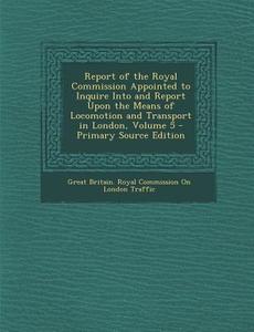 Report of the Royal Commission Appointed to Inquire Into and Report Upon the Means of Locomotion and Transport in London, Volume 5 - Primary Source Ed edito da Nabu Press