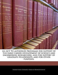 An Act To Authorize Programs For Support Of The Early Career Development Of Science And Engineering Researchers, And For Support Of Graduate Fellowshi edito da Bibliogov