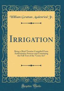 Irrigation: Being a Brief Treatise Compiled from Authoritative Sources and Containing the Full Text of the "Carey ACT" (Classic Re di William Grattan Audenried Jr edito da Forgotten Books