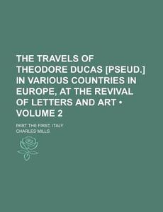 The Travels Of Theodore Ducas [pseud.] In Various Countries In Europe, At The Revival Of Letters And Art (volume 2); Part The First. Italy di Charles Mills edito da General Books Llc