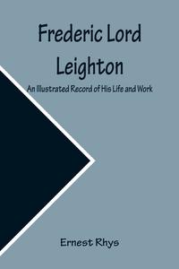 Frederic Lord Leighton An Illustrated Record of His Life and Work di Ernest Rhys edito da Alpha Editions