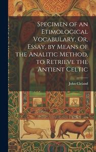 Specimen of an Etimological Vocabulary, Or, Essay, by Means of the Analitic Method, to Retrieve the Antient Celtic di John Cleland edito da LEGARE STREET PR