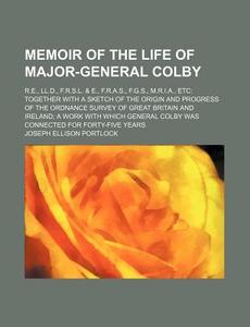 Memoir Of The Life Of Major-general Colby; R.e., Ll.d., F.r.s.l. & E., F.r.a.s., F.g.s., M.r.i.a., Etc Together With A Sketch Of The Origin And Progre di Joseph Ellison Portlock edito da General Books Llc