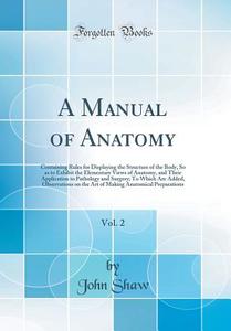 A Manual of Anatomy, Vol. 2: Containing Rules for Displaying the Structure of the Body, So as to Exhibit the Elementary Views of Anatomy, and Their di John Shaw edito da Forgotten Books
