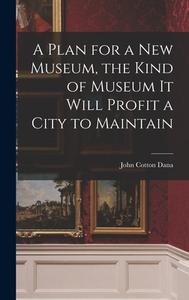 A Plan for a New Museum, the Kind of Museum It Will Profit a City to Maintain di John Cotton Dana edito da LEGARE STREET PR