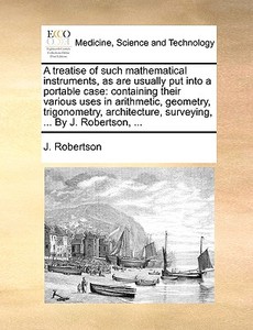 A Treatise Of Such Mathematical Instruments, As Are Usually Put Into A Portable Case di J Robertson edito da Gale Ecco, Print Editions