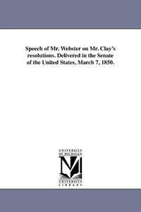 Speech of Mr. Webster on Mr. Clay's Resolutions. Delivered in the Senate of the United States, March 7, 1850. di Daniel Webster edito da UNIV OF MICHIGAN PR