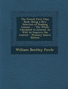 The French First Class Book: Being a New Selection of Reading Lessons ...: The Whole Calculated to Interest as Well as Improve the Learner - Primar di William Bentley Fowle edito da Nabu Press