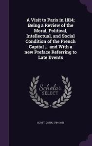 A Visit To Paris In 1814; Being A Review Of The Moral, Political, Intellectual, And Social Condition Of The French Capital ... And With A New Preface  di Independent Scholar John Scott edito da Palala Press