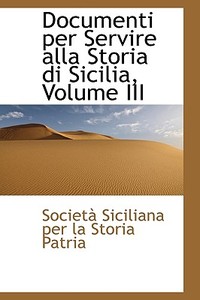 Documenti Per Servire Alla Storia Di Sicilia, Volume Iii di Societ Siciliana Per La Storia Patria edito da Bibliolife