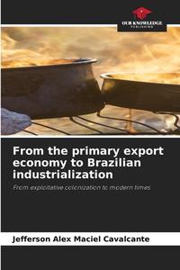 From the primary export economy to Brazilian industrialization di Jefferson Alex Maciel Cavalcante edito da Our Knowledge Publishing